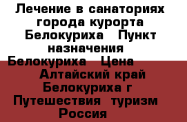 Лечение в санаториях города-курорта Белокуриха › Пункт назначения ­ Белокуриха › Цена ­ 4 000 - Алтайский край, Белокуриха г. Путешествия, туризм » Россия   